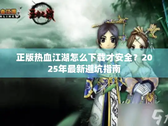 正版热血江湖怎么下载才安全？2025年最新避坑指南