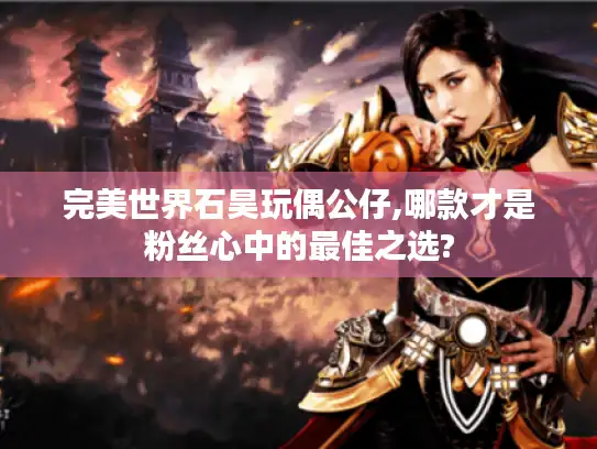 完美世界石昊玩偶公仔,哪款才是粉丝心中的最佳之选?