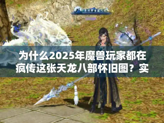 为什么2025年魔兽玩家都在疯传这张天龙八部怀旧图？实战测评+隐藏彩蛋大揭秘