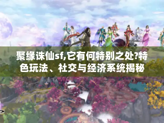 聚缘诛仙sf,它有何特别之处?特色玩法、社交与经济系统揭秘