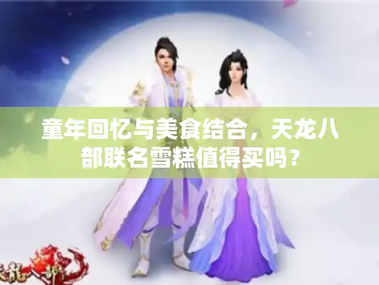 童年回忆与美食结合,天龙八部联名雪糕值得买吗? 童年回忆与美食结合,天龙八部联名雪糕值得买吗?