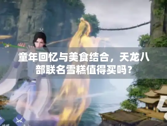 童年回忆与美食结合,天龙八部联名雪糕值得买吗? 童年回忆与美食结合,天龙八部联名雪糕值得买吗?