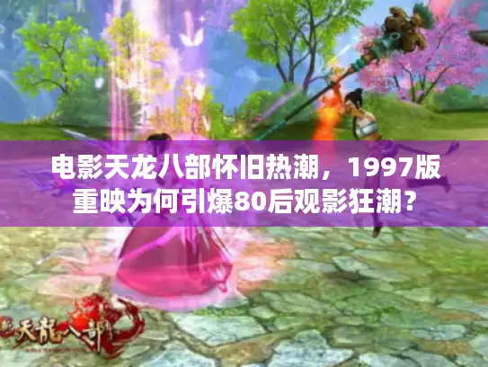 电影天龙八部怀旧热潮,1997版重映为何引爆80后观影狂潮? 电影天龙八部怀旧热潮,1997版重映为何引爆80后观影狂潮?