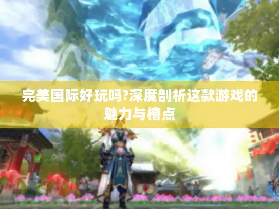 完美国际好玩吗?深度剖析这款游戏的魅力与槽点