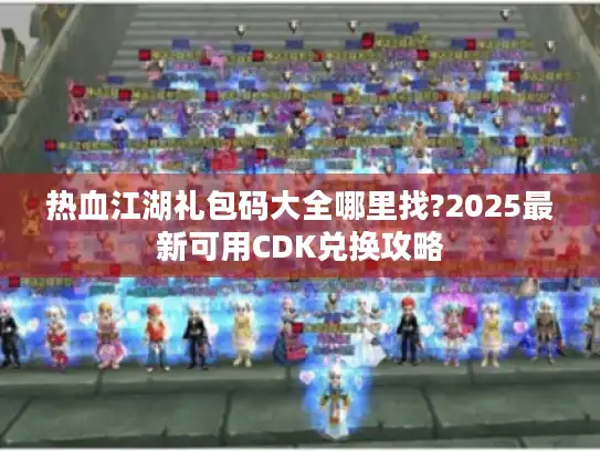 热血江湖礼包码大全哪里找?2025最新可用CDK兑换攻略
