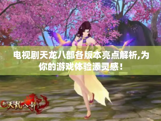 电视剧天龙八部各版本亮点解析,为你的游戏体验添灵感！