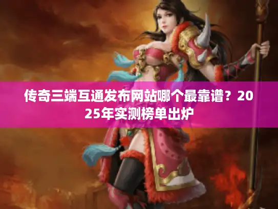 传奇三端互通发布网站哪个最靠谱？2025年实测榜单出炉