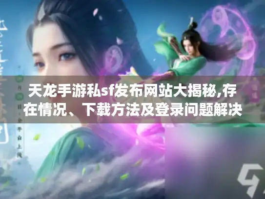 天龙手游私sf发布网站大揭秘,存在情况、下载方法及登录问题解决办法