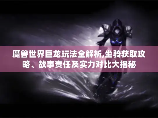 魔兽世界巨龙玩法全解析,坐骑获取攻略、故事责任及实力对比大揭秘