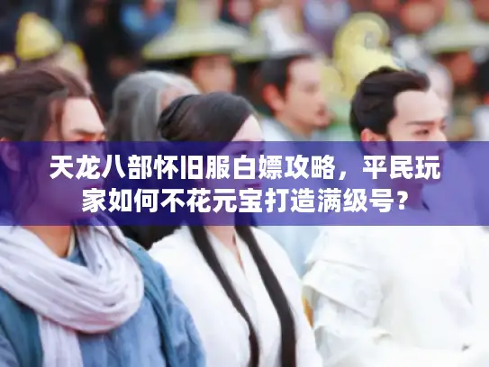 天龙八部怀旧服白嫖攻略，平民玩家如何不花元宝打造满级号？