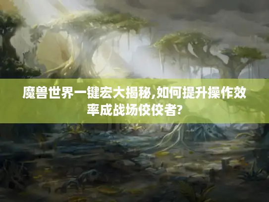 魔兽世界一键宏大揭秘,如何提升操作效率成战场佼佼者?