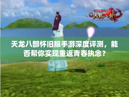 天龙八部怀旧服手游深度评测，能否帮你实现重返青春执念？