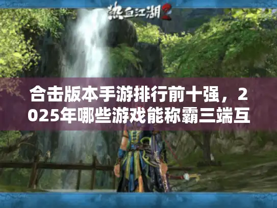 合击版本手游排行前十强，2025年哪些游戏能称霸三端互通战场？
