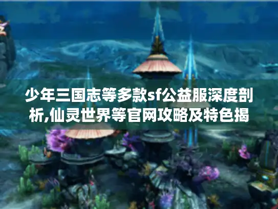 少年三国志等多款sf公益服深度剖析,仙灵世界等官网攻略及特色揭秘！