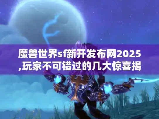 魔兽世界sf新开发布网2025,玩家不可错过的几大惊喜揭秘！