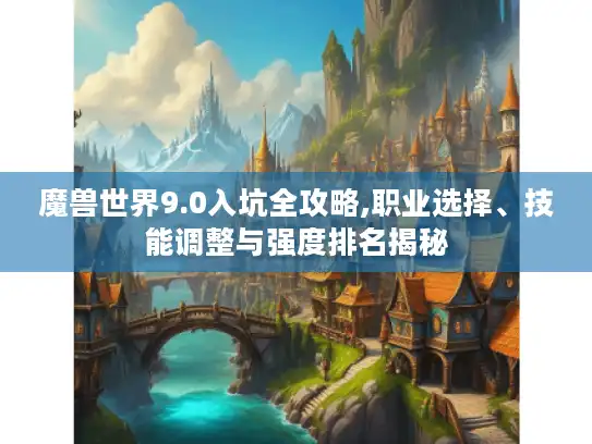 魔兽世界9.0入坑全攻略,职业选择、技能调整与强度排名揭秘