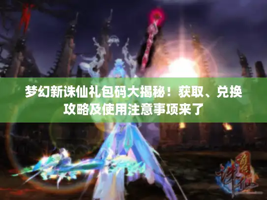 梦幻新诛仙礼包码大揭秘！获取、兑换攻略及使用注意事项来了
