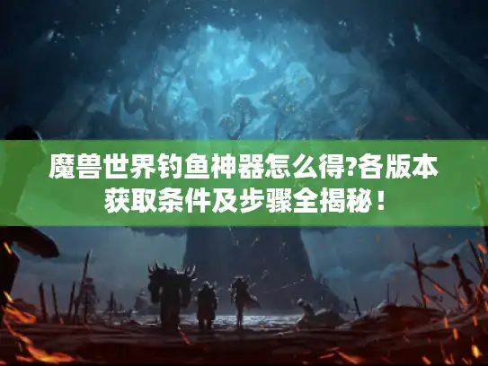 魔兽世界钓鱼神器怎么得?各版本获取条件及步骤全揭秘！