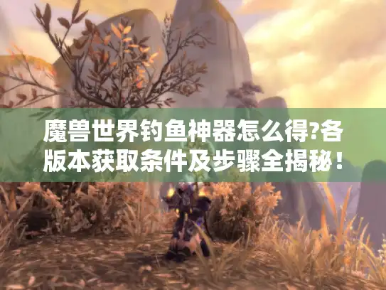 魔兽世界钓鱼神器怎么得?各版本获取条件及步骤全揭秘！