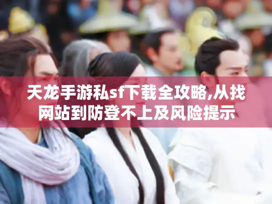 天龙手游私sf下载全攻略,从找网站到防登不上及风险提示