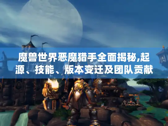 魔兽世界恶魔猎手全面揭秘,起源、技能、版本变迁及团队贡献！