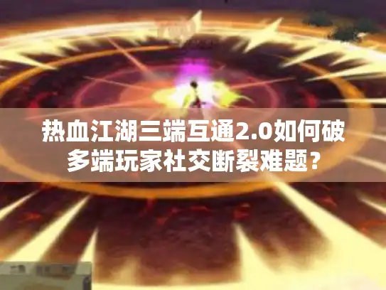 热血江湖三端互通2.0如何破多端玩家社交断裂难题？