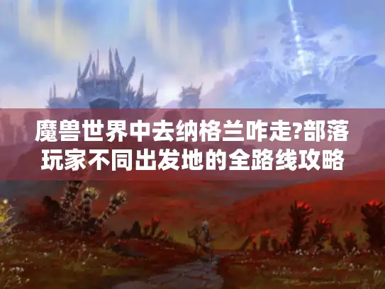 魔兽世界中去纳格兰咋走?部落玩家不同出发地的全路线攻略！