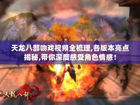 天龙八部吻戏视频全梳理,各版本亮点揭秘,带你深度感受角色情感！