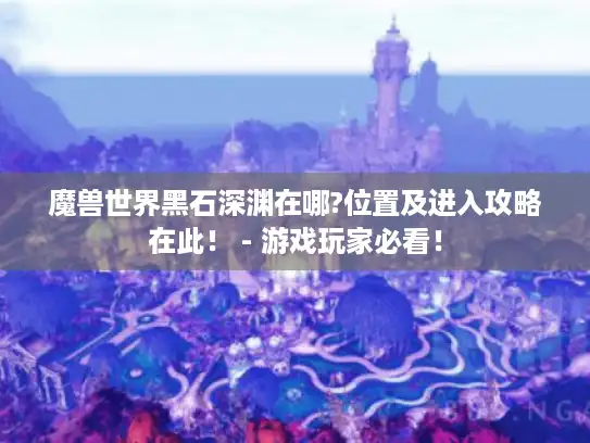 魔兽世界黑石深渊在哪?位置及进入攻略在此! - 游戏玩家必看! 魔兽世界黑石深渊在哪?位置及进入攻略在此! - 游戏玩家必看!