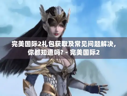 完美国际2礼包获取及常见问题解决,你都知道吗? - 完美国际2