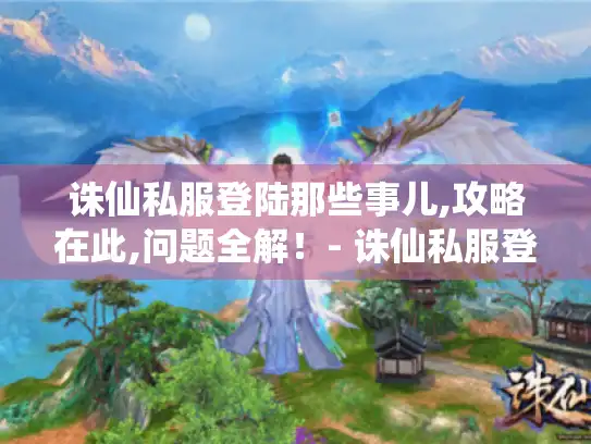 诛仙私服登陆那些事儿,攻略在此,问题全解！- 诛仙私服登陆
