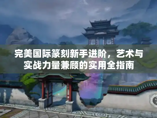 完美国际篆刻新手进阶，艺术与实战力量兼顾的实用全指南