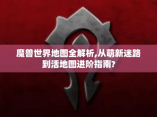 魔兽世界地图全解析,从萌新迷路到活地图进阶指南?