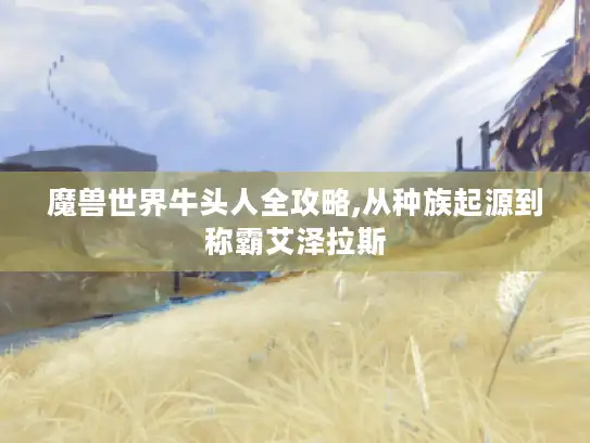 魔兽世界牛头人全攻略,从种族起源到称霸艾泽拉斯