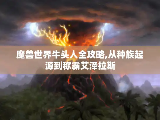 魔兽世界牛头人全攻略,从种族起源到称霸艾泽拉斯