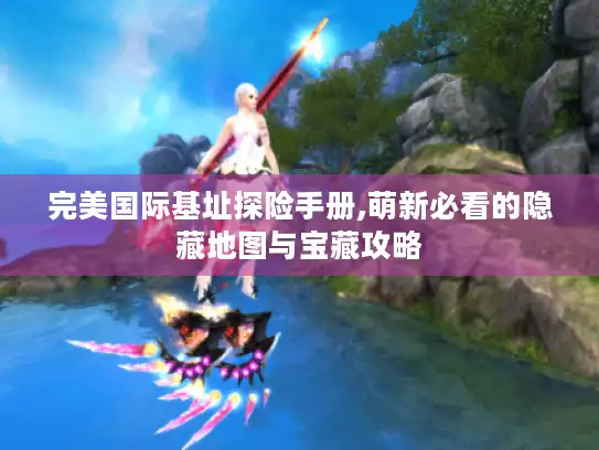 完美国际基址探险手册,萌新必看的隐藏地图与宝藏攻略