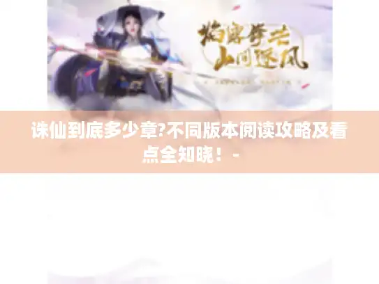 诛仙到底多少章?不同版本阅读攻略及看点全知晓！-
