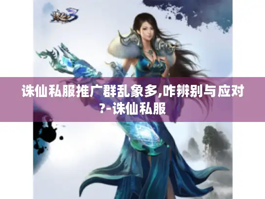 诛仙私服推广群乱象多,咋辨别与应对?-诛仙私服