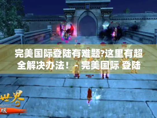 完美国际登陆有难题?这里有超全解决办法！- 完美国际 登陆