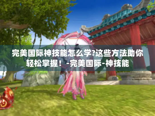 完美国际神技能怎么学?这些方法助你轻松掌握!-完美国际-神技能 完美国际神技能怎么学?这些方法助你轻松掌握!-完美国际-神技能