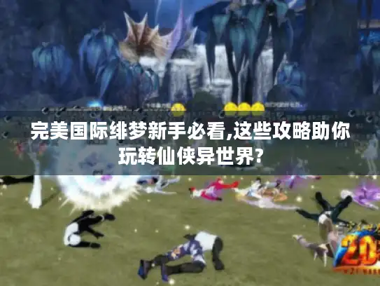 完美国际绯梦新手必看,这些攻略助你玩转仙侠异世界?