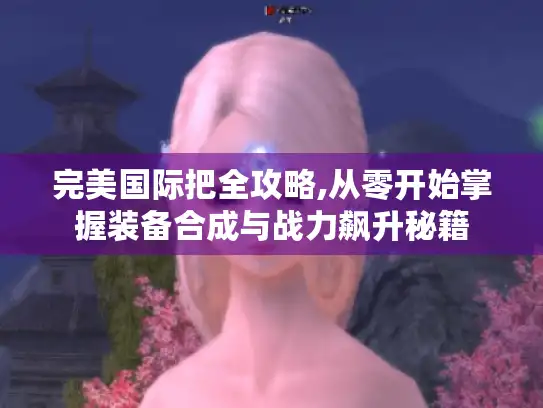 完美国际把全攻略,从零开始掌握装备合成与战力飙升秘籍