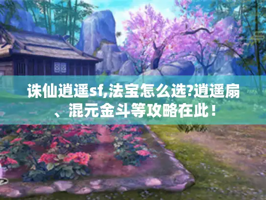 诛仙逍遥sf,法宝怎么选?逍遥扇、混元金斗等攻略在此！