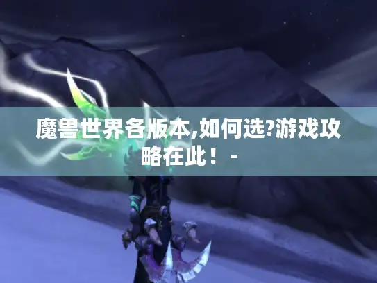 魔兽世界各版本,如何选?游戏攻略在此!- 魔兽世界各版本,如何选?游戏攻略在此!-