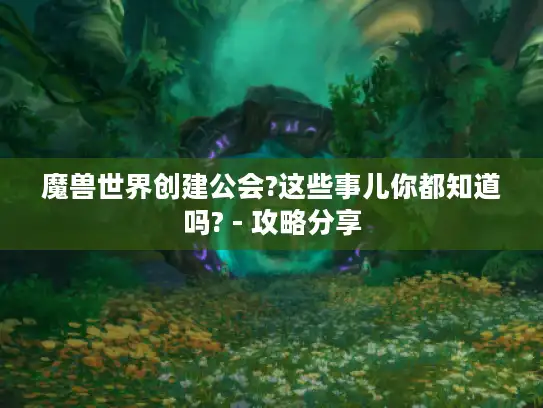魔兽世界创建公会?这些事儿你都知道吗? - 攻略分享 魔兽世界创建公会?这些事儿你都知道吗? - 攻略分享