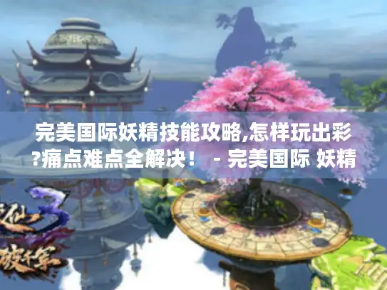 完美国际妖精技能攻略,怎样玩出彩?痛点难点全解决！ - 完美国际 妖精技能