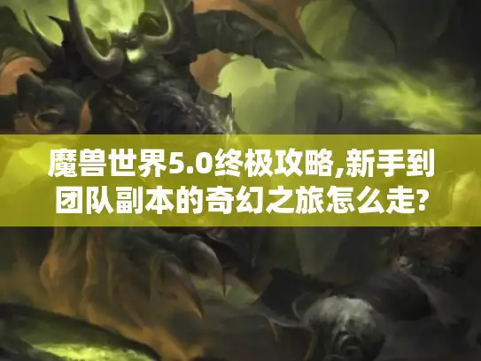 魔兽世界5.0终极攻略,新手到团队副本的奇幻之旅怎么走?