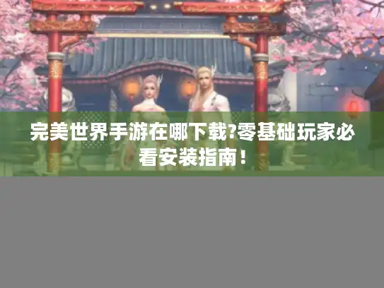 完美世界手游在哪下载?零基础玩家必看安装指南！