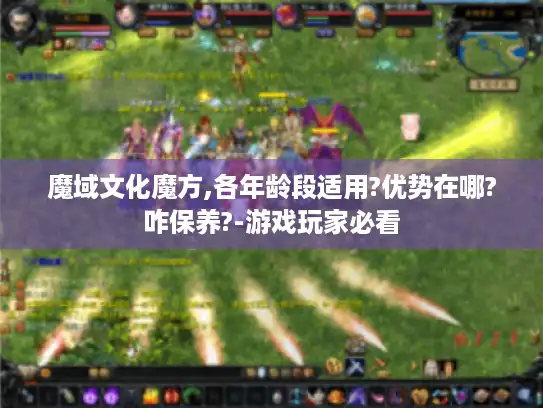 魔域文化魔方,各年龄段适用?优势在哪?咋保养?-游戏玩家必看