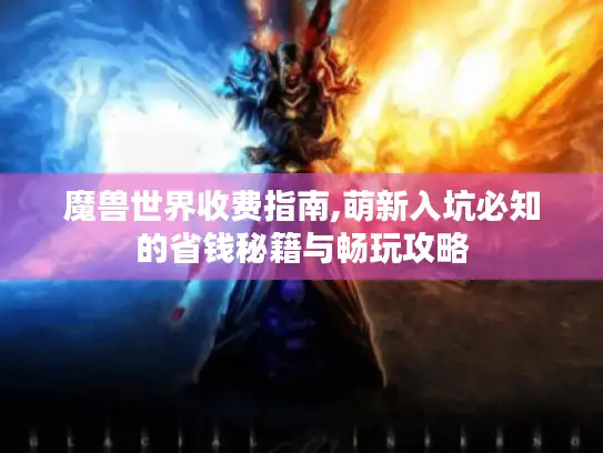 魔兽世界收费指南,萌新入坑必知的省钱秘籍与畅玩攻略